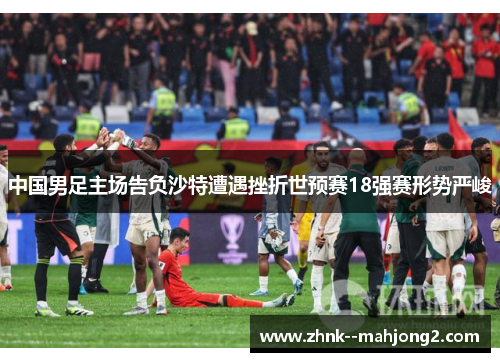 中国男足主场告负沙特遭遇挫折世预赛18强赛形势严峻