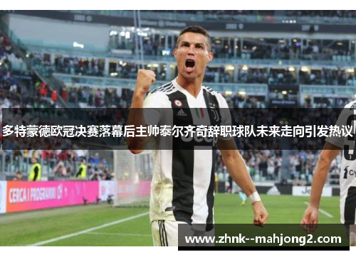 多特蒙德欧冠决赛落幕后主帅泰尔齐奇辞职球队未来走向引发热议 多特蒙德欧冠决赛落幕后主帅泰尔齐奇辞职球队未来走向引发热议