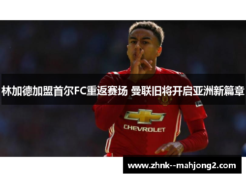 林加德加盟首尔FC重返赛场 曼联旧将开启亚洲新篇章 林加德加盟首尔FC重返赛场 曼联旧将开启亚洲新篇章