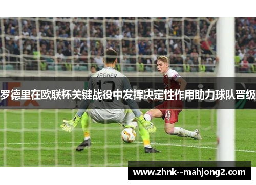 罗德里在欧联杯关键战役中发挥决定性作用助力球队晋级