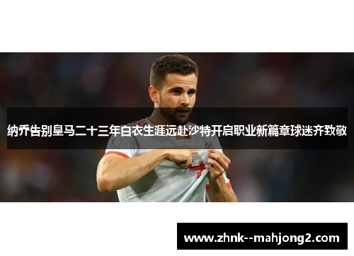 纳乔告别皇马二十三年白衣生涯远赴沙特开启职业新篇章球迷齐致敬