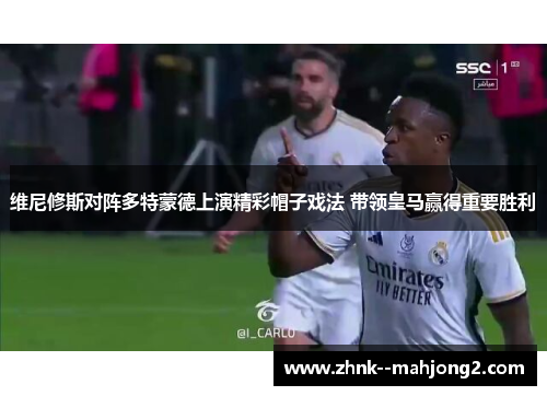 维尼修斯对阵多特蒙德上演精彩帽子戏法 带领皇马赢得重要胜利