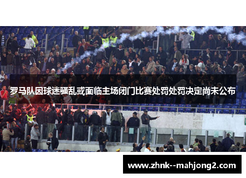 罗马队因球迷骚乱或面临主场闭门比赛处罚处罚决定尚未公布 罗马队因球迷骚乱或面临主场闭门比赛处罚处罚决定尚未公布