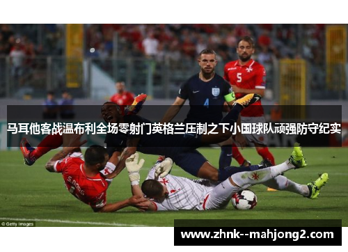 马耳他客战温布利全场零射门英格兰压制之下小国球队顽强防守纪实