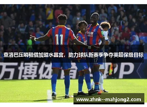 查洛巴压哨租借加盟水晶宫，助力球队新赛季争夺英超保级目标