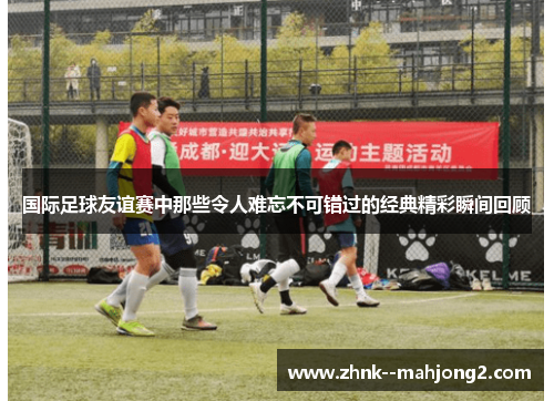 国际足球友谊赛中那些令人难忘不可错过的经典精彩瞬间回顾 国际足球友谊赛中那些令人难忘不可错过的经典精彩瞬间回顾