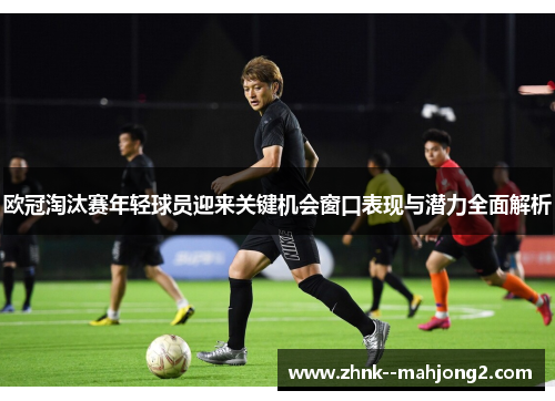 欧冠淘汰赛年轻球员迎来关键机会窗口表现与潜力全面解析 欧冠淘汰赛年轻球员迎来关键机会窗口表现与潜力全面解析